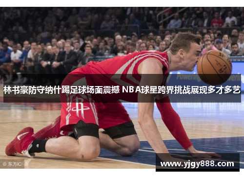 林书豪防守纳什踢足球场面震撼 NBA球星跨界挑战展现多才多艺